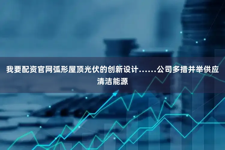 我要配资官网弧形屋顶光伏的创新设计……公司多措并举供应清洁能源