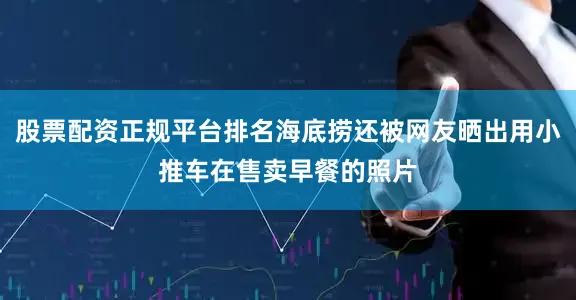 股票配资正规平台排名海底捞还被网友晒出用小推车在售卖早餐的照片