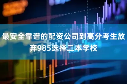 最安全靠谱的配资公司到高分考生放弃985选择二本学校