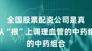 全国股票配资公司是真正从“根”上调理血管的中药组合