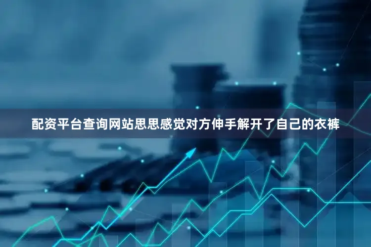 配资平台查询网站思思感觉对方伸手解开了自己的衣裤