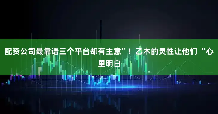 配资公司最靠谱三个平台却有主意”!乙木的灵性让他们 “心里明白