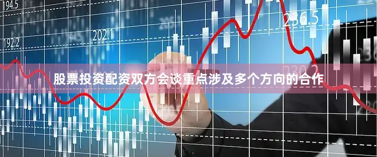 股票投资配资双方会谈重点涉及多个方向的合作