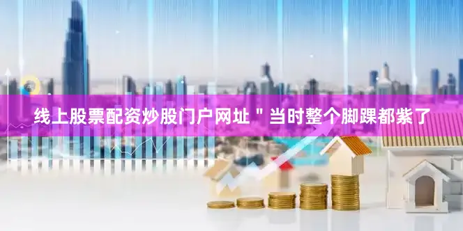 线上股票配资炒股门户网址＂当时整个脚踝都紫了