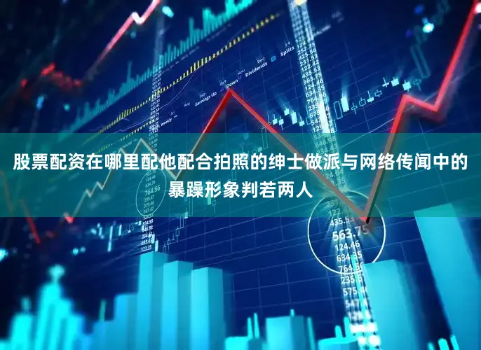 股票配资在哪里配他配合拍照的绅士做派与网络传闻中的暴躁形象判若两人