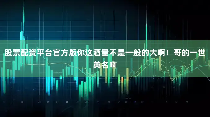 股票配资平台官方版你这酒量不是一般的大啊！哥的一世英名啊