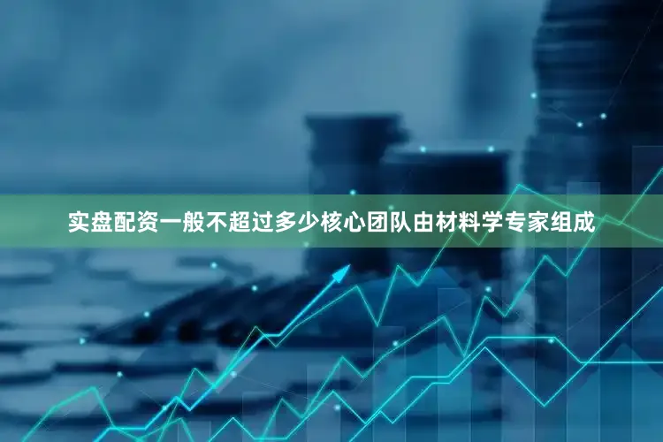 实盘配资一般不超过多少核心团队由材料学专家组成